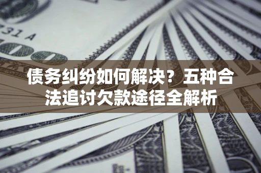 武汉债务纠纷如何解决？五种合法追讨欠款途径全解析