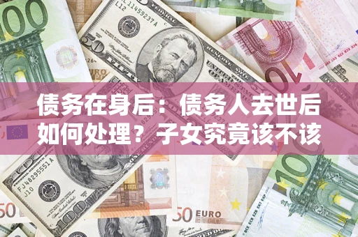 武汉债务在身后：债务人去世后如何处理？子女究竟该不该还钱？