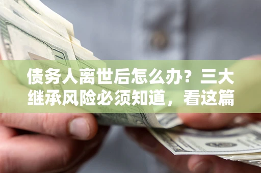 武汉债务人离世后怎么办？三大继承风险必须知道，看这篇就够了