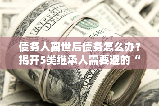 武汉债务人离世后债务怎么办？揭开5类继承人需要避的“坑”