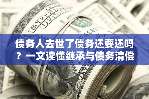 武汉债务人去世了债务还要还吗？一文读懂继承与债务清偿
