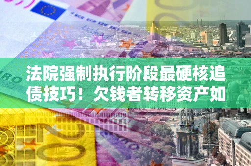 武汉法院强制执行阶段最硬核追债技巧！欠钱者转移资产如何破解？