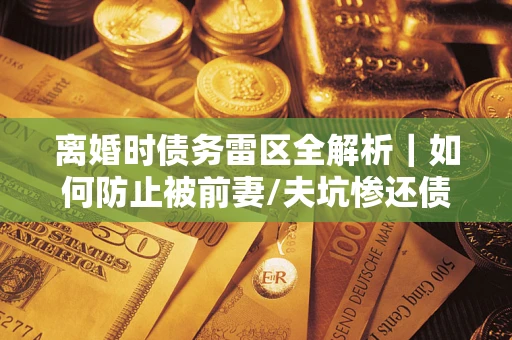 武汉离婚时债务雷区全解析｜如何防止被前妻/夫坑惨还债？