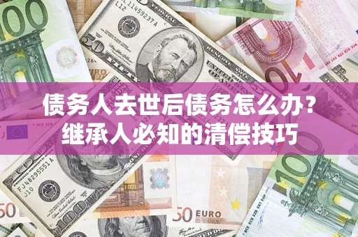 武汉债务人去世后债务怎么办？继承人必知的清偿技巧
