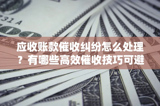 武汉应收账款催收纠纷怎么处理？有哪些高效催收技巧可避免坏账？